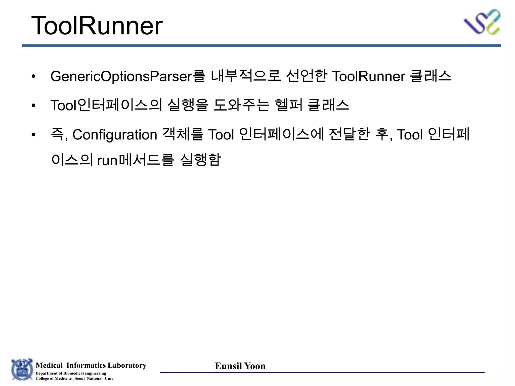 Medical Informatics Laboratory
Department of Biomedical engineering
College of Medicine , Seoul National Univ.
Eunsil Yoon
ToolRunner
• GenericOptionsParser를 내부적으로 선언한 ToolRunner 클래스
• Tool인터페이스의 실행을 도와주는 헬퍼 클래스
• 즉, Configuration 객체를 Tool 인터페이스에 전달한 후, Tool 인터페
이스의 run메서드를 실행함
 