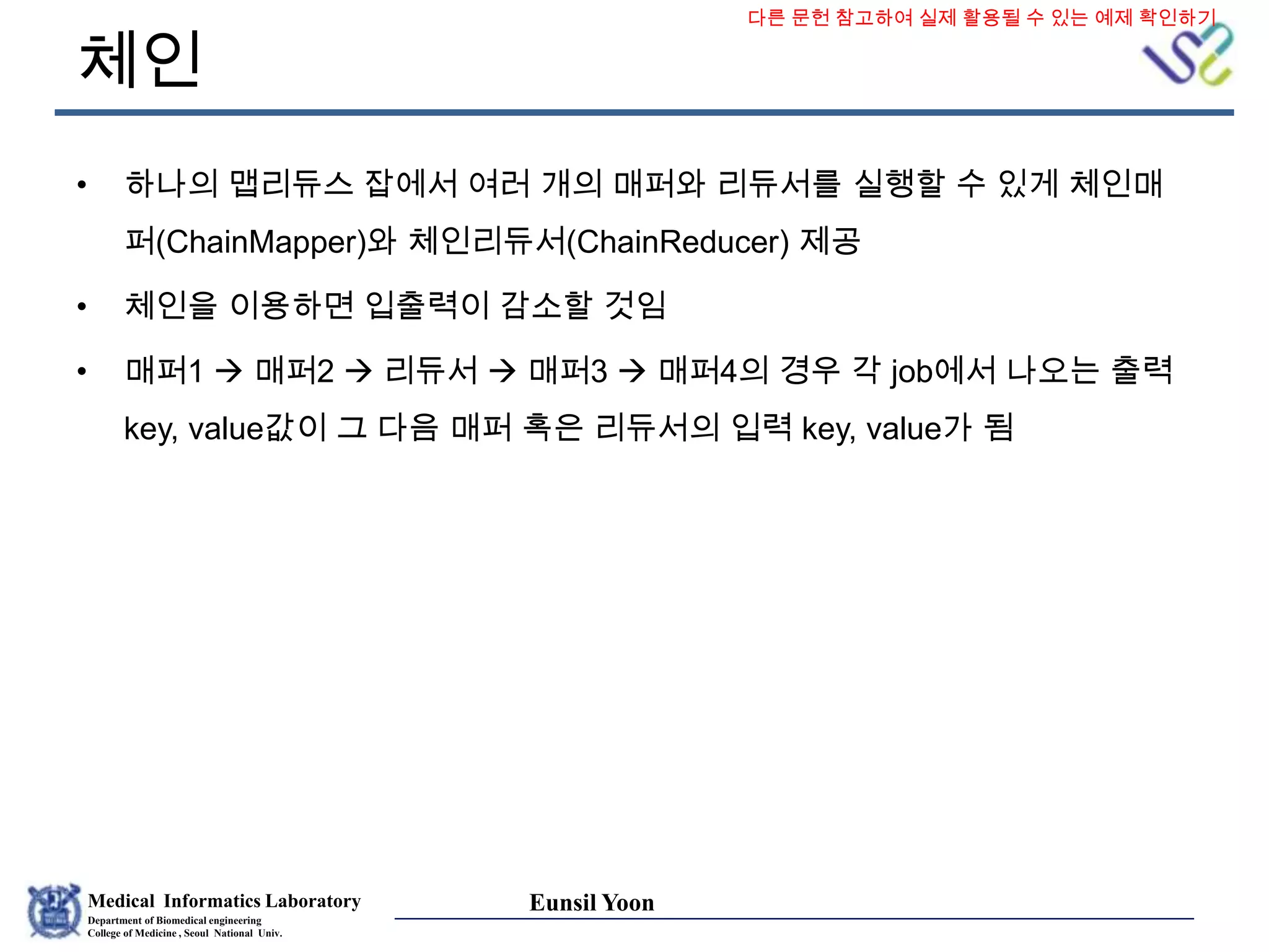 Medical Informatics Laboratory
Department of Biomedical engineering
College of Medicine , Seoul National Univ.
Eunsil Yoon
체인
• 하나의 맵리듀스 잡에서 여러 개의 매퍼와 리듀서를 실행할 수 있게 체인매
퍼(ChainMapper)와 체인리듀서(ChainReducer) 제공
• 체인을 이용하면 입출력이 감소할 것임
• 매퍼1  매퍼2  리듀서  매퍼3  매퍼4의 경우 각 job에서 나오는 출력
key, value값이 그 다음 매퍼 혹은 리듀서의 입력 key, value가 됨
다른 문헌 참고하여 실제 활용될 수 있는 예제 확인하기
 