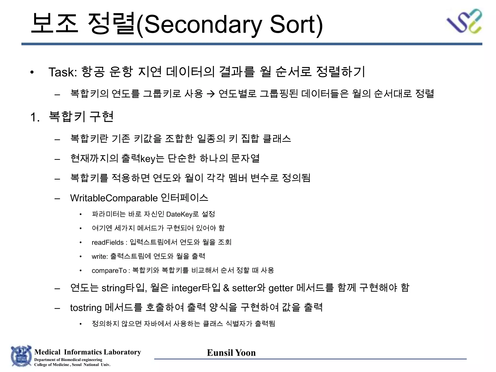 Medical Informatics Laboratory
Department of Biomedical engineering
College of Medicine , Seoul National Univ.
Eunsil Yoon
보조 정렬(Secondary Sort)
• Task: 항공 운항 지연 데이터의 결과를 월 순서로 정렬하기
– 복합키의 연도를 그룹키로 사용  연도별로 그룹핑된 데이터들은 월의 순서대로 정렬
1. 복합키 구현
– 복합키란 기존 키값을 조합한 일종의 키 집합 클래스
– 현재까지의 출력key는 단순한 하나의 문자열
– 복합키를 적용하면 연도와 월이 각각 멤버 변수로 정의됨
– WritableComparable 인터페이스
• 파라미터는 바로 자신인 DateKey로 설정
• 여기엔 세가지 메서드가 구현되어 있어야 함
• readFields : 입력스트림에서 연도와 월을 조회
• write: 출력스트림에 연도와 월을 출력
• compareTo : 복합키와 복합키를 비교해서 순서 정할 때 사용
– 연도는 string타입, 월은 integer타입 & setter와 getter 메서드를 함께 구현해야 함
– tostring 메서드를 호출하여 출력 양식을 구현하여 값을 출력
• 정의하지 않으면 자바에서 사용하는 클래스 식별자가 출력됨
 