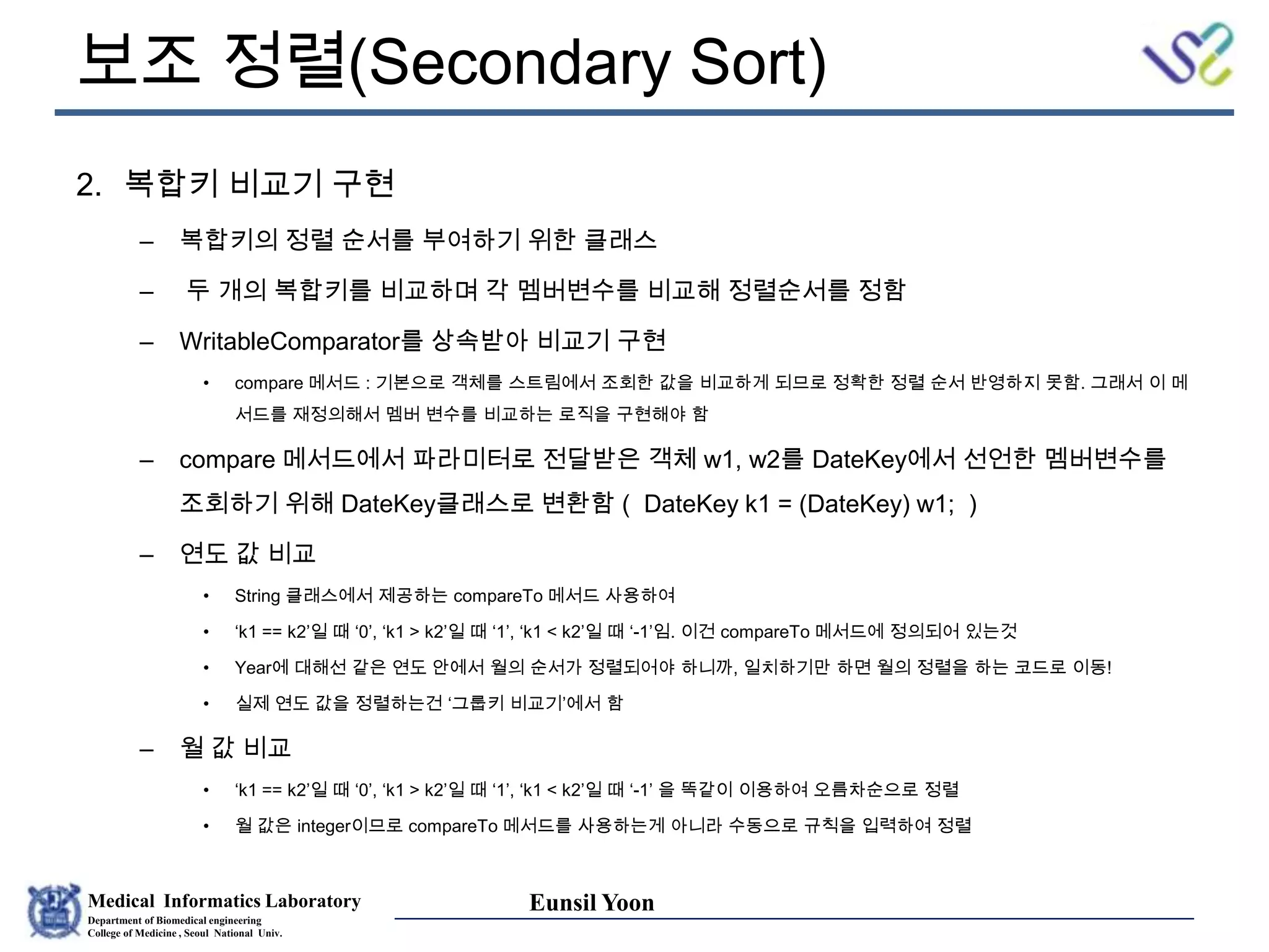 Medical Informatics Laboratory
Department of Biomedical engineering
College of Medicine , Seoul National Univ.
Eunsil Yoon
보조 정렬(Secondary Sort)
2. 복합키 비교기 구현
– 복합키의 정렬 순서를 부여하기 위한 클래스
– 두 개의 복합키를 비교하며 각 멤버변수를 비교해 정렬순서를 정함
– WritableComparator를 상속받아 비교기 구현
• compare 메서드 : 기본으로 객체를 스트림에서 조회한 값을 비교하게 되므로 정확한 정렬 순서 반영하지 못함. 그래서 이 메
서드를 재정의해서 멤버 변수를 비교하는 로직을 구현해야 함
– compare 메서드에서 파라미터로 전달받은 객체 w1, w2를 DateKey에서 선언한 멤버변수를
조회하기 위해 DateKey클래스로 변환함 ( DateKey k1 = (DateKey) w1; )
– 연도 값 비교
• String 클래스에서 제공하는 compareTo 메서드 사용하여
• ‘k1 == k2’일 때 ‘0’, ‘k1 > k2’일 때 ‘1’, ‘k1 < k2’일 때 ‘-1’임. 이건 compareTo 메서드에 정의되어 있는것
• Year에 대해선 같은 연도 안에서 월의 순서가 정렬되어야 하니까, 일치하기만 하면 월의 정렬을 하는 코드로 이동!
• 실제 연도 값을 정렬하는건 ‘그룹키 비교기’에서 함
– 월 값 비교
• ‘k1 == k2’일 때 ‘0’, ‘k1 > k2’일 때 ‘1’, ‘k1 < k2’일 때 ‘-1’ 을 똑같이 이용하여 오름차순으로 정렬
• 월 값은 integer이므로 compareTo 메서드를 사용하는게 아니라 수동으로 규칙을 입력하여 정렬
 