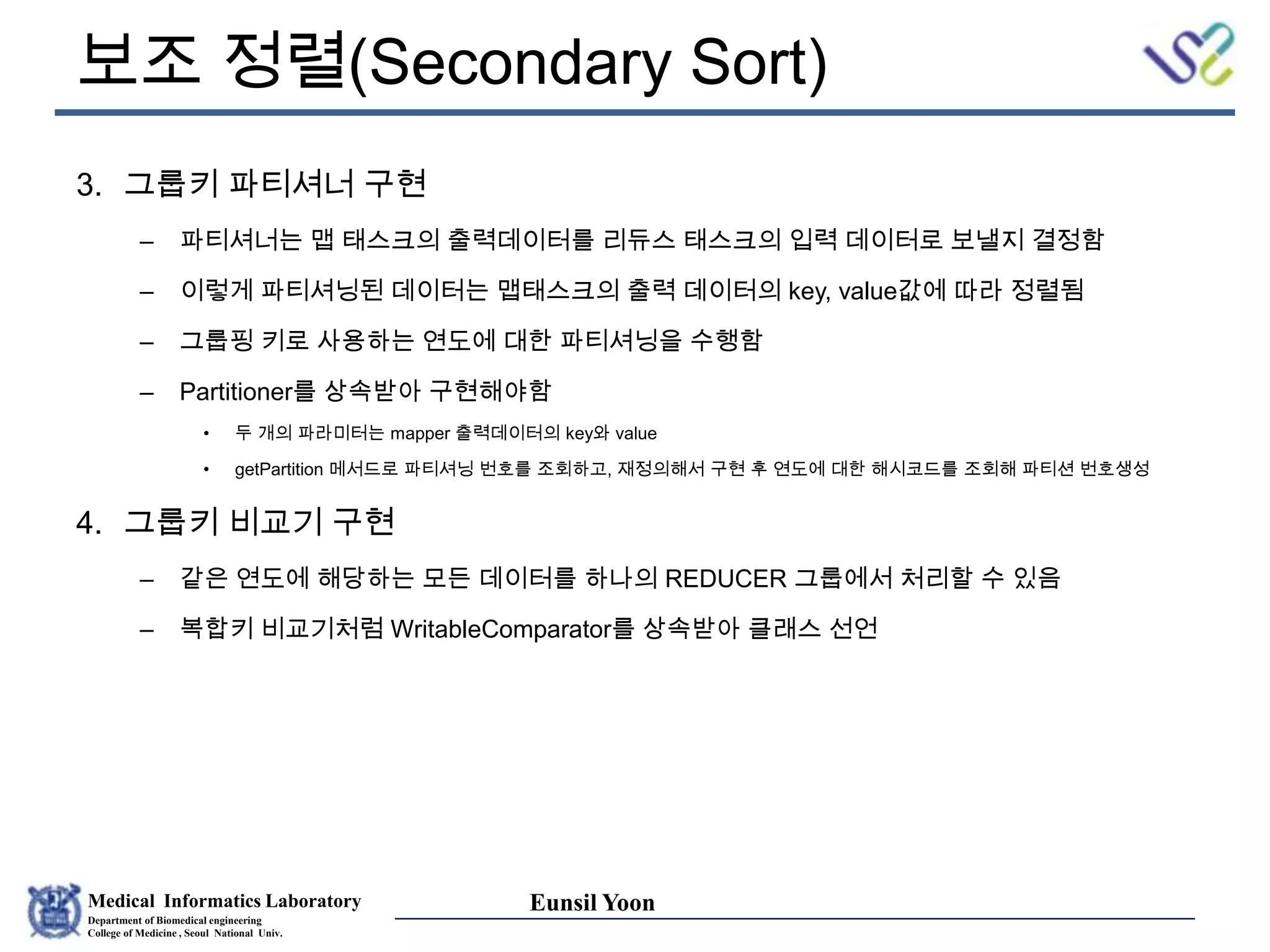Medical Informatics Laboratory
Department of Biomedical engineering
College of Medicine , Seoul National Univ.
Eunsil Yoon
보조 정렬(Secondary Sort)
3. 그룹키 파티셔너 구현
– 파티셔너는 맵 태스크의 출력데이터를 리듀스 태스크의 입력 데이터로 보낼지 결정함
– 이렇게 파티셔닝된 데이터는 맵태스크의 출력 데이터의 key, value값에 따라 정렬됨
– 그룹핑 키로 사용하는 연도에 대한 파티셔닝을 수행함
– Partitioner를 상속받아 구현해야함
• 두 개의 파라미터는 mapper 출력데이터의 key와 value
• getPartition 메서드로 파티셔닝 번호를 조회하고, 재정의해서 구현 후 연도에 대한 해시코드를 조회해 파티션 번호생성
4. 그룹키 비교기 구현
– 같은 연도에 해당하는 모든 데이터를 하나의 REDUCER 그룹에서 처리할 수 있음
– 복합키 비교기처럼 WritableComparator를 상속받아 클래스 선언
 