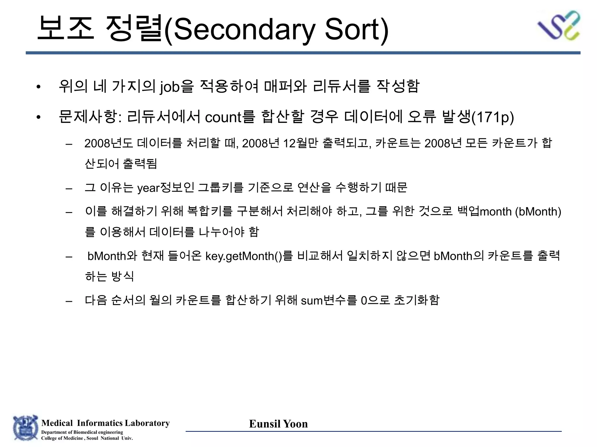 Medical Informatics Laboratory
Department of Biomedical engineering
College of Medicine , Seoul National Univ.
Eunsil Yoon
보조 정렬(Secondary Sort)
• 위의 네 가지의 job을 적용하여 매퍼와 리듀서를 작성함
• 문제사항: 리듀서에서 count를 합산할 경우 데이터에 오류 발생(171p)
– 2008년도 데이터를 처리할 때, 2008년 12월만 출력되고, 카운트는 2008년 모든 카운트가 합
산되어 출력됨
– 그 이유는 year정보인 그룹키를 기준으로 연산을 수행하기 때문
– 이를 해결하기 위해 복합키를 구분해서 처리해야 하고, 그를 위한 것으로 백업month (bMonth)
를 이용해서 데이터를 나누어야 함
– bMonth와 현재 들어온 key.getMonth()를 비교해서 일치하지 않으면 bMonth의 카운트를 출력
하는 방식
– 다음 순서의 월의 카운트를 합산하기 위해 sum변수를 0으로 초기화함
 