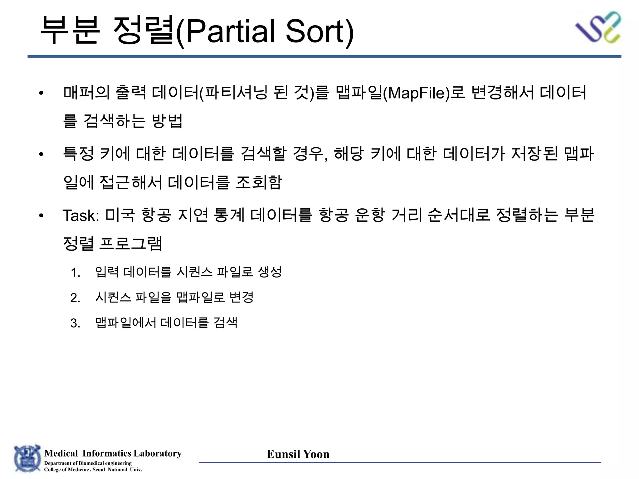Medical Informatics Laboratory
Department of Biomedical engineering
College of Medicine , Seoul National Univ.
Eunsil Yoon
부분 정렬(Partial Sort)
• 매퍼의 출력 데이터(파티셔닝 된 것)를 맵파일(MapFile)로 변경해서 데이터
를 검색하는 방법
• 특정 키에 대한 데이터를 검색할 경우, 해당 키에 대한 데이터가 저장된 맵파
일에 접근해서 데이터를 조회함
• Task: 미국 항공 지연 통계 데이터를 항공 운항 거리 순서대로 정렬하는 부분
정렬 프로그램
1. 입력 데이터를 시퀀스 파일로 생성
2. 시퀀스 파일을 맵파일로 변경
3. 맵파일에서 데이터를 검색
 