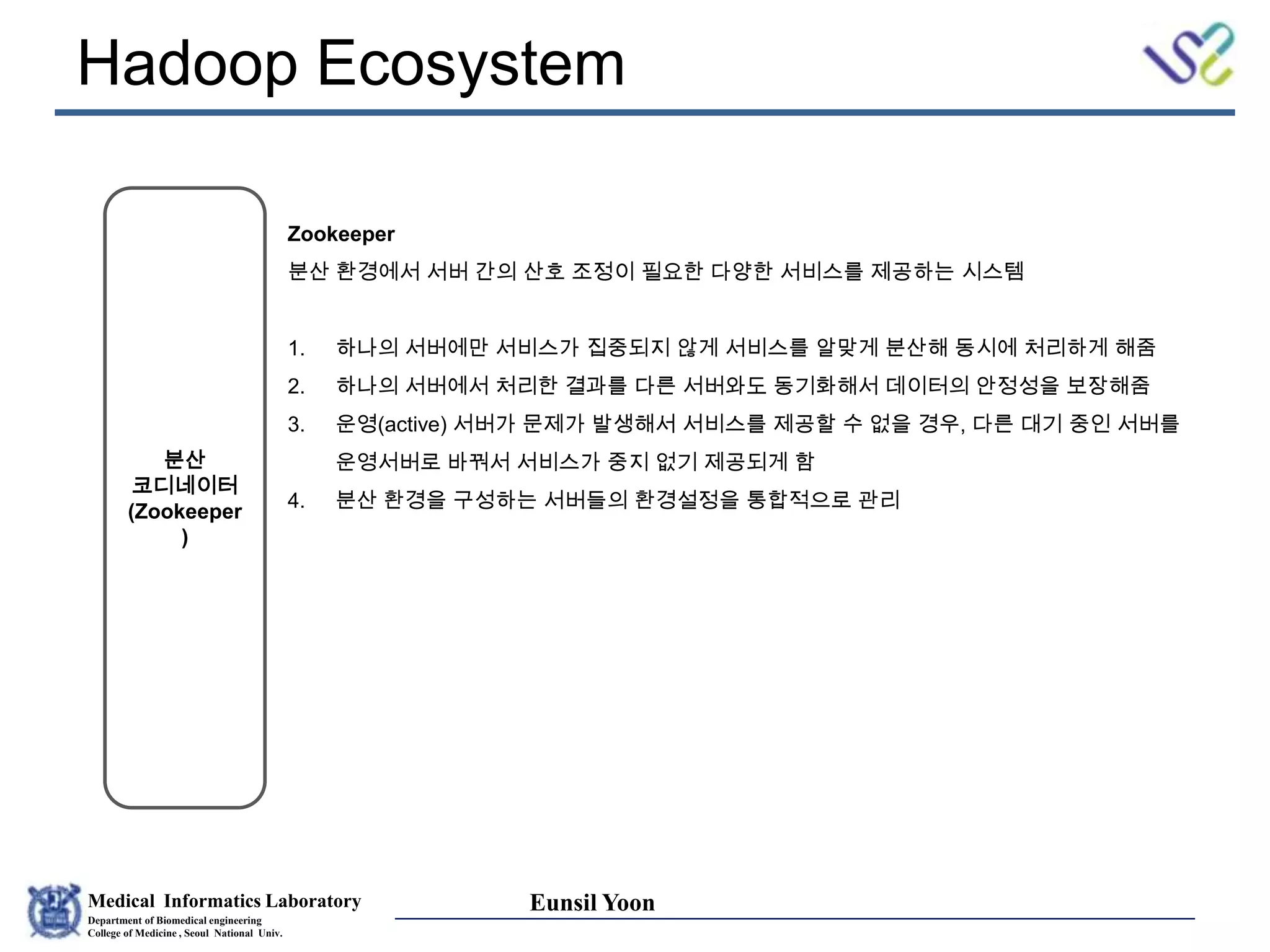 Medical Informatics Laboratory
Department of Biomedical engineering
College of Medicine , Seoul National Univ.
Eunsil Yoon
Hadoop Ecosystem
분산
코디네이터
(Zookeeper
)
Zookeeper
분산 환경에서 서버 간의 산호 조정이 필요한 다양한 서비스를 제공하는 시스템
1. 하나의 서버에만 서비스가 집중되지 않게 서비스를 알맞게 분산해 동시에 처리하게 해줌
2. 하나의 서버에서 처리한 결과를 다른 서버와도 동기화해서 데이터의 안정성을 보장해줌
3. 운영(active) 서버가 문제가 발생해서 서비스를 제공할 수 없을 경우, 다른 대기 중인 서버를
운영서버로 바꿔서 서비스가 중지 없기 제공되게 함
4. 분산 환경을 구성하는 서버들의 환경설정을 통합적으로 관리
 