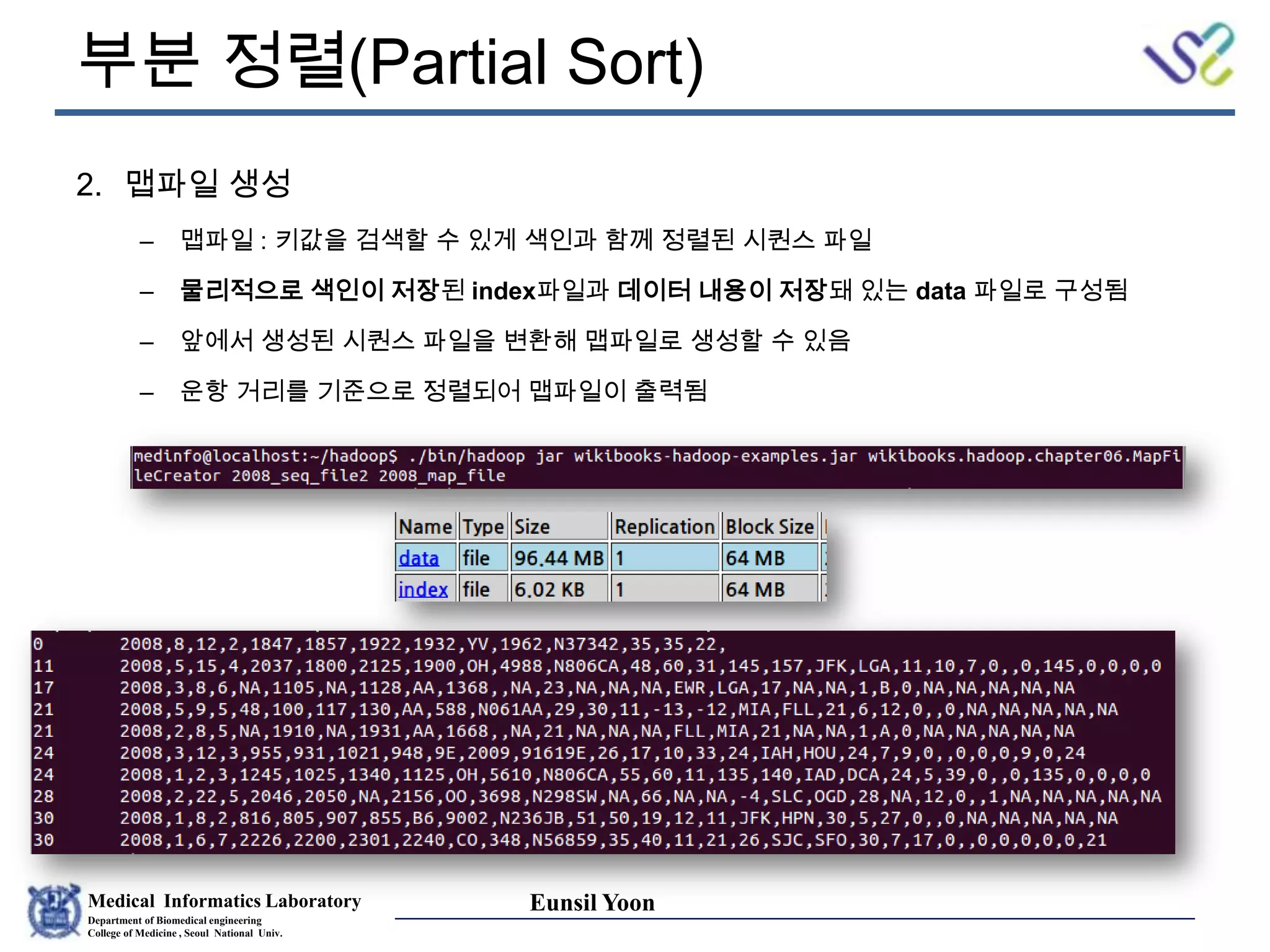Medical Informatics Laboratory
Department of Biomedical engineering
College of Medicine , Seoul National Univ.
Eunsil Yoon
부분 정렬(Partial Sort)
2. 맵파일 생성
– 맵파일 : 키값을 검색할 수 있게 색인과 함께 정렬된 시퀀스 파일
– 물리적으로 색인이 저장된 index파일과 데이터 내용이 저장돼 있는 data 파일로 구성됨
– 앞에서 생성된 시퀀스 파일을 변환해 맵파일로 생성할 수 있음
– 운항 거리를 기준으로 정렬되어 맵파일이 출력됨
 