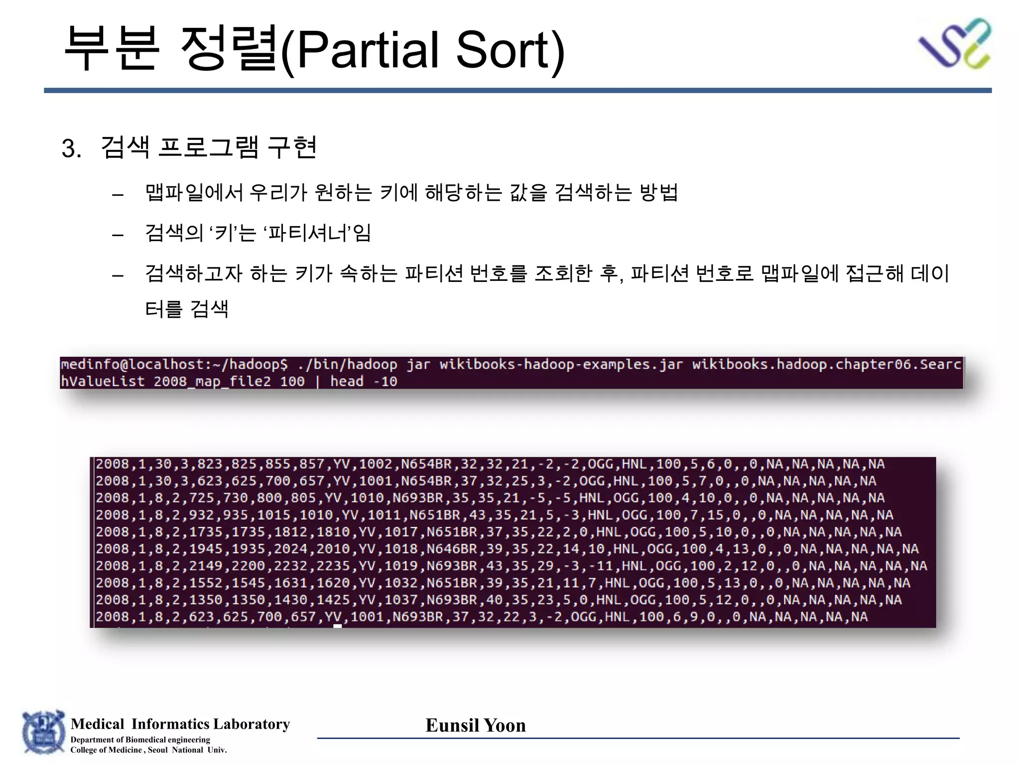 Medical Informatics Laboratory
Department of Biomedical engineering
College of Medicine , Seoul National Univ.
Eunsil Yoon
부분 정렬(Partial Sort)
3. 검색 프로그램 구현
– 맵파일에서 우리가 원하는 키에 해당하는 값을 검색하는 방법
– 검색의 ‘키’는 ‘파티셔너’임
– 검색하고자 하는 키가 속하는 파티션 번호를 조회한 후, 파티션 번호로 맵파일에 접근해 데이
터를 검색
 