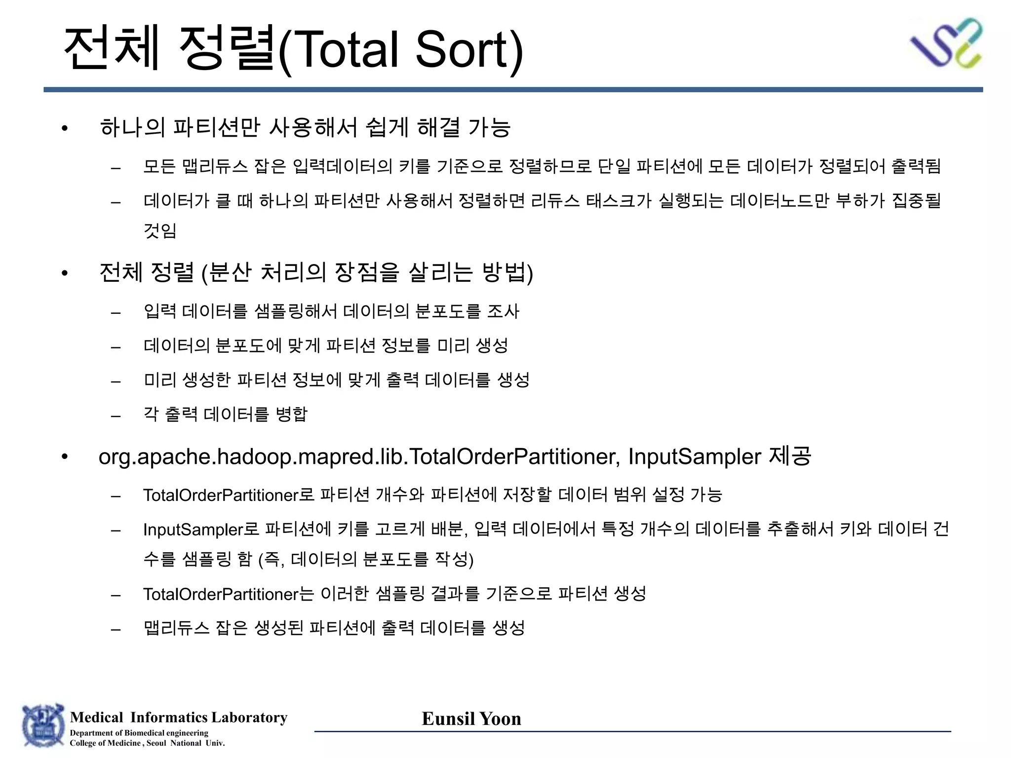 Medical Informatics Laboratory
Department of Biomedical engineering
College of Medicine , Seoul National Univ.
Eunsil Yoon
전체 정렬(Total Sort)
• 하나의 파티션만 사용해서 쉽게 해결 가능
– 모든 맵리듀스 잡은 입력데이터의 키를 기준으로 정렬하므로 단일 파티션에 모든 데이터가 정렬되어 출력됨
– 데이터가 클 때 하나의 파티션만 사용해서 정렬하면 리듀스 태스크가 실행되는 데이터노드만 부하가 집중될
것임
• 전체 정렬 (분산 처리의 장점을 살리는 방법)
– 입력 데이터를 샘플링해서 데이터의 분포도를 조사
– 데이터의 분포도에 맞게 파티션 정보를 미리 생성
– 미리 생성한 파티션 정보에 맞게 출력 데이터를 생성
– 각 출력 데이터를 병합
• org.apache.hadoop.mapred.lib.TotalOrderPartitioner, InputSampler 제공
– TotalOrderPartitioner로 파티션 개수와 파티션에 저장할 데이터 범위 설정 가능
– InputSampler로 파티션에 키를 고르게 배분, 입력 데이터에서 특정 개수의 데이터를 추출해서 키와 데이터 건
수를 샘플링 함 (즉, 데이터의 분포도를 작성)
– TotalOrderPartitioner는 이러한 샘플링 결과를 기준으로 파티션 생성
– 맵리듀스 잡은 생성된 파티션에 출력 데이터를 생성
 