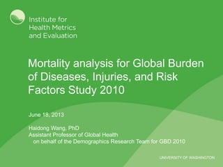 UNIVERSITY OF WASHINGTON
Mortality analysis for Global Burden
of Diseases, Injuries, and Risk
Factors Study 2010
June 18, 2013
Haidong Wang, PhD
Assistant Professor of Global Health
on behalf of the Demographics Research Team for GBD 2010
 