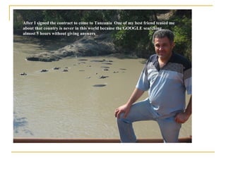 After I signed the contract to come to Tanzania  One of my best friend teased me about that country is never in this world because the GOOGLE searching almost 5 hours without giving answers   