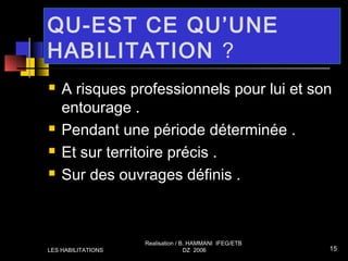 QU-EST CE QU’UNE
HABILITATION ?
 A risques professionnels pour lui et son
entourage .
 Pendant une période déterminée .
 Et sur territoire précis .
 Sur des ouvrages définis .
LES HABILITATIONS
Realisation / B. HAMMANI IFEG/ETB
DZ 2006 15
 