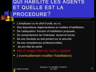 QUI HABILITE LES AGENTS
ET QUELLE EST LA
PROCEDURE?
 L’employeur ou le chef d’unité, au vu:
 Des dispositions réglementaires en matière d’habilitation,
 De l’adéquation: fonction et habilitation proposée ,
 Du comportement de l’intéressé durant le travail,
 De ses résultats au test portant sur la sécurité,
 De ses compétences professionnelles,
 de son état de santé.
 PEUT HABILITER OU NON L’AGENT
 ( éventuellement modifier l’habilitation)

LES HABILITATIONS
Realisation / B. HAMMANI IFEG/ETB
DZ 2006 17
 