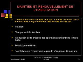 MAINTIEN ET RENOUVELLEMENT DE
L’HABILITATION
 L’habilitation n’est valable que pour l’année civile en cours,
elle doit être obligatoirement réexaminée en cas de:
 Mutation.
 Changement de fonction.
 Interruption de la pratique des opérations pendant une longue
durée.
 Restriction médicale.
 Constat de non respect des règles de sécurité ou d’inaptitude.
LES HABILITATIONS
Realisation / B. HAMMANI IFEG/ETB
DZ 2006 24
 