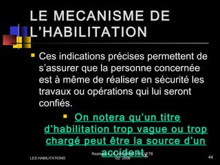 LE MECANISME DE
L’HABILITATION
 Ces indications précises permettent de
s’assurer que la personne concernée
est à même de réaliser en sécurité les
travaux ou opérations qui lui seront
confiés.
 On notera qu’un titre
d’habilitation trop vague ou trop
chargé peut être la source d’un
accident.LES HABILITATIONS
Realisation / B. HAMMANI IFEG/ETB
DZ 2006 44
 
