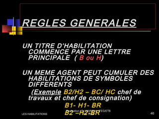 REGLES GENERALES
UN TITRE D’HABILITATION
COMMENCE PAR UNE LETTRE
PRINCIPALE ( B ou H)
UN MEME AGENT PEUT CUMULER DES
HABILITATIONS DE SYMBOLES
DIFFERENTS
(Exemple B2/H2 – BC/ HC chef de
travaux et chef de consignation)
B1- H1- BR
B2 –H2-BRLES HABILITATIONS
Realisation / B. HAMMANI IFEG/ETB
DZ 2006 46
 