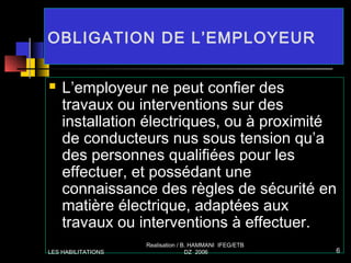 OBLIGATION DE L’EMPLOYEUR
 L’employeur ne peut confier des
travaux ou interventions sur des
installation électriques, ou à proximité
de conducteurs nus sous tension qu’a
des personnes qualifiées pour les
effectuer, et possédant une
connaissance des règles de sécurité en
matière électrique, adaptées aux
travaux ou interventions à effectuer.
LES HABILITATIONS
Realisation / B. HAMMANI IFEG/ETB
DZ 2006 6
 