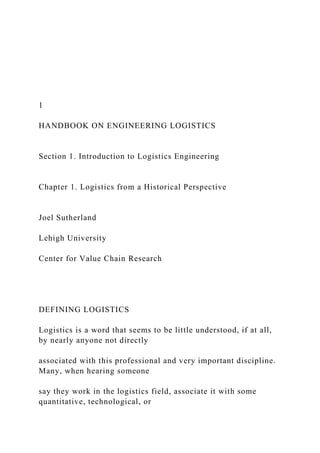 1
HANDBOOK ON ENGINEERING LOGISTICS
Section 1. Introduction to Logistics Engineering
Chapter 1. Logistics from a Historical Perspective
Joel Sutherland
Lehigh University
Center for Value Chain Research
DEFINING LOGISTICS
Logistics is a word that seems to be little understood, if at all,
by nearly anyone not directly
associated with this professional and very important discipline.
Many, when hearing someone
say they work in the logistics field, associate it with some
quantitative, technological, or
 