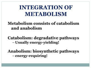 INTEGRATION OF
METABOLISM
Metabolism consists of catabolism
and anabolism
Catabolism: degradative pathways
– Usually energy-yielding!
Anabolism: biosynthetic pathways
– energy-requiring!
 