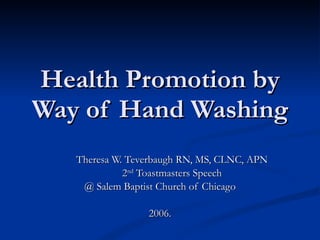 Health Promotion by Way of Hand Washing Theresa W. Teverbaugh RN, MS, CLNC, APN 2 nd  Toastmasters Speech  @ Salem Baptist Church of Chicago 2006.  