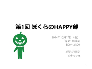 第1回ぼくらのHAPPY部 
2014年10月17日（金） 
＠第1会議室 
18:00～21:00 
経営企画室 
shimachu 
1 
 