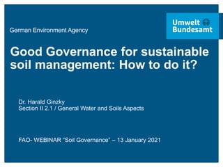 German Environment Agency
Good Governance for sustainable
soil management: How to do it?
Dr. Harald Ginzky
Section II 2.1 / General Water and Soils Aspects
FAO- WEBINAR “Soil Governance” – 13 January 2021
 