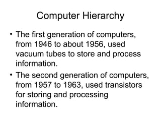 Computer Hierarchy
• The first generation of computers,
from 1946 to about 1956, used
vacuum tubes to store and process
information.
• The second generation of computers,
from 1957 to 1963, used transistors
for storing and processing
information.
 