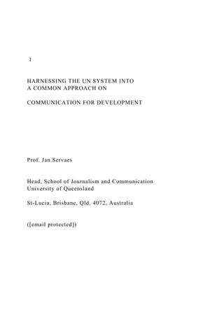1
HARNESSING THE UN SYSTEM INTO
A COMMON APPROACH ON
COMMUNICATION FOR DEVELOPMENT
Prof. Jan Servaes
Head, School of Journalism and Communication
University of Queensland
St-Lucia, Brisbane, Qld, 4072, Australia
([email protected])
 