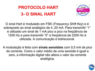 PROTOCOLO HART
3- O SINAL HART
O sinal Hart é modulado em FSK (Frequency Shift Key) e é
sobreposto ao sinal analógico de 4..20 mA. Para transmitir “1”
é utilizado um sinal de 1 mA pico a pico na freqüência de
1200 Hz e para transmitir “0” a freqüência de 2200 Hz é
utilizada. A comunicação é bidirecional.
A modulação é feita com sinais senoidais com 0,5 mA de pico
de corrente. Como o valor médio de uma senóide é igual a
zero, a informação digital não altera o valor da corrente
analógica.
 