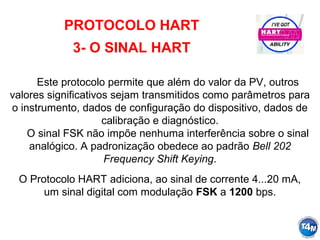 PROTOCOLO HART
3- O SINAL HART
Este protocolo permite que além do valor da PV, outros
valores significativos sejam transmitidos como parâmetros para
o instrumento, dados de configuração do dispositivo, dados de
calibração e diagnóstico.
O sinal FSK não impõe nenhuma interferência sobre o sinal
analógico. A padronização obedece ao padrão Bell 202
Frequency Shift Keying.
O Protocolo HART adiciona, ao sinal de corrente 4...20 mA,
um sinal digital com modulação FSK a 1200 bps.
 