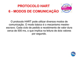 PROTOCOLO HART
6 - MODOS DE COMUNICAÇÃO
O protocolo HART pode utilizar diversos modos de
comunicação. O modo básico é o mecanismo mestre-
escravo. Cada ciclo de pedido e recebimento de valor dura
cerca de 500 ms, o que implica na leitura de dois valores
por segundo.
 