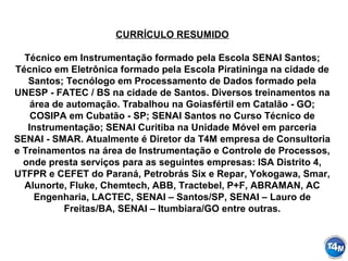 CURRÍCULO RESUMIDO
Técnico em Instrumentação formado pela Escola SENAI Santos;
Técnico em Eletrônica formado pela Escola Piratininga na cidade de
Santos; Tecnólogo em Processamento de Dados formado pela
UNESP - FATEC / BS na cidade de Santos. Diversos treinamentos na
área de automação. Trabalhou na Goiasfértil em Catalão - GO;
COSIPA em Cubatão - SP; SENAI Santos no Curso Técnico de
Instrumentação; SENAI Curitiba na Unidade Móvel em parceria
SENAI - SMAR. Atualmente é Diretor da T4M empresa de Consultoria
e Treinamentos na área de Instrumentação e Controle de Processos,
onde presta serviços para as seguintes empresas: ISA Distrito 4,
UTFPR e CEFET do Paraná, Petrobrás Six e Repar, Yokogawa, Smar,
Alunorte, Fluke, Chemtech, ABB, Tractebel, P+F, ABRAMAN, AC
Engenharia, LACTEC, SENAI – Santos/SP, SENAI – Lauro de
Freitas/BA, SENAI – Itumbiara/GO entre outras.
 