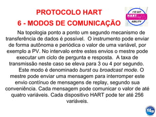 PROTOCOLO HART
6 - MODOS DE COMUNICAÇÃO
Na topologia ponto a ponto um segundo mecanismo de
transferência de dados é possível. O instrumento pode enviar
de forma autônoma e periódica o valor de uma variável, por
exemplo a PV. No intervalo entre estes envios o mestre pode
executar um ciclo de pergunta e resposta. A taxa de
transmissão neste caso se eleva para 3 ou 4 por segundo.
Este modo é denominado burst ou broadcast mode. O
mestre pode enviar uma mensagem para interromper este
envio contínuo de mensagens de replay, segundo sua
conveniência. Cada mensagem pode comunicar o valor de até
quatro variáveis. Cada dispositivo HART pode ter até 256
variáveis.
 