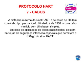 PROTOCOLO HART
7 - CABOS
A distância máxima do sinal HART é de cerca de 3000 m
com cabo tipo par trançado blindado e de 1500 m com cabo
múltiplo com blindagem simples.
Em caso de aplicações de áreas classificadas, existem
barreiras de segurança intrínseca especiais que permitem o
tráfego do sinal HART.
 