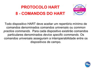 PROTOCOLO HART
8 - COMANDOS DO HART
Todo dispositivo HART deve aceitar um repertório mínimo de
comandos denominados comandos universais ou common
practice commands. Para cada dispositivo existirão comandos
particulares denominados device specific commands. Os
comandos universais asseguram a interoperabilidade entre os
dispositivos de campo.
 