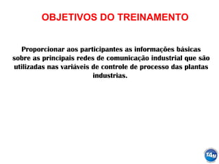 OBJETIVOS DO TREINAMENTO
Proporcionar aos participantes as informações básicas
sobre as principais redes de comunicação industrial que são
utilizadas nas variáveis de controle de processo das plantas
industrias.
 