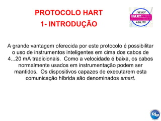 PROTOCOLO HART
1- INTRODUÇÃO
A grande vantagem oferecida por este protocolo é possibilitar
o uso de instrumentos inteligentes em cima dos cabos de
4...20 mA tradicionais. Como a velocidade é baixa, os cabos
normalmente usados em instrumentação podem ser
mantidos. Os dispositivos capazes de executarem esta
comunicação híbrida são denominados smart.
 