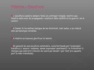 L'escultura sumèria sempre tenia un contingut religiós, mentre que
l’assíria més aviat de propaganda i exaltació dels cabdills en la guerra i en la
cacera.


A Sumer hi ha moltes imatges de les divinitats, tant soles, o en relació
amb personatges notables.


A Assíria es buscava glorificar el sobirà.


En general és una escultura estatuària, caracteritzada per l’expressió
hieràtica (= severa i solemne, sense expressar sentiment) i la frontalitat (=
imatges que sobretot s’havien de veure pel davant i per tant era aquesta
part la més treballada)
 