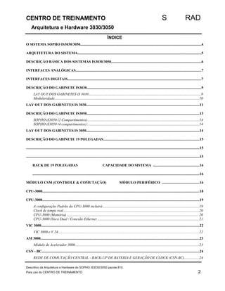 CENTRO DE TREINAMENTO S RAD 
Arquitetura e Hardware 3030/3050 
ÍNDICE 
O SISTEMA SOPHO IS3030/3050...................................................................................................................................4 
ARQUITETURA DO SISTEMA......................................................................................................................................5 
DESCRIÇÃO BÁSICA DOS SISTEMAS IS3030/3050..................................................................................................6 
INTERFACES ANALÓGICAS........................................................................................................................................7 
INTERFACES DIGITAIS.................................................................................................................................................7 
DESCRIÇÃO DO GABINETE IS3030............................................................................................................................9 
LAY OUT DOS GABINETES iS 3030..........................................................................................................................9 
Modularidade.............................................................................................................................................................10 
LAY OUT DOS GABINETES IS 3030...........................................................................................................................11 
DESCRIÇÃO DO GABINETE IS3050..........................................................................................................................13 
SOPHO iS3050 (2 Compartimentos).........................................................................................................................14 
SOPHO iS3050 (4 compartimentos)..........................................................................................................................14 
LAY OUT DOS GABINETES IS 3050...........................................................................................................................14 
DESCRIÇÃO DO GABINETE 19 POLEGADAS........................................................................................................15 
............................................................................................................................................................................................15 
............................................................................................................................................................................................15 
RACK DE 19 POLEGADAS CAPACIDADE DO SISTEMA ..................................................16 
.....................................................................................................................................................................................16 
MÓDULO CSM (CONTROLE & COMUTAÇÃO) MÓDULO PERIFÉRICO ........................................16 
CPU-3000...........................................................................................................................................................................18 
CPU-3000...........................................................................................................................................................................19 
A configuração Padrão da CPU-3000 incluirá:........................................................................................................19 
Clock de tempo real....................................................................................................................................................20 
CPU-3000 (Memória) ...............................................................................................................................................20 
CPU-3000 Disco Dual / Conexão Ethernet ..............................................................................................................21 
VIC 3000............................................................................................................................................................................22 
VIC 3000 e V.24.........................................................................................................................................................22 
AM 3000.............................................................................................................................................................................23 
Módulo de Acelerador 3000.......................................................................................................................................23 
CSN - BC...........................................................................................................................................................................24 
REDE DE COMUTAÇÃO CENTRAL - BACK-UP DE BATERIA E GERAÇÃO DE CLOCK (CSN-BC)................24 
Descritivo da Arquitetura e Hardware do SOPHO iS3030/3050 pacote 810. 
Para uso do CENTRO DE TREINAMENTO 2 
 
