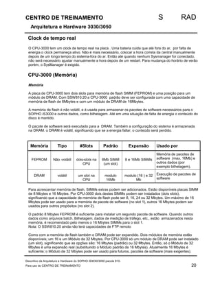 CENTRO DE TREINAMENTO S RAD 
Arquitetura e Hardware 3030/3050 
Clock de tempo real 
O CPU-3000 tem um clock de tempo real na placa . Uma bateria cuida que até fora do ar, por falta de 
energia o clock permaneça ativo. Não é mais necessário, colocar a hora correta da central manualmente 
depois de um longo tempo do sistema-fora do ar. Então até quando nenhum Sysmanager for conectado, 
não será necessário ajustar manualmente a hora depois de um restart. Para mudança do horário de verão 
porém, o SysManager é exigido. 
CPU-3000 (Memória) 
Memória 
A placa de CPU-3000 tem dois slots para memória de flash SIMM (FEPROM) e uma posição para um 
módulo de DRAM. Com SSW810.20 a CPU-3000 padrão deve ser configurada com uma capacidade de 
memória de flash de 8Mbytes e com um módulo de DRAM de 16Mbytes. 
A memória de flash é não volátil, e é usada para armazenar os pacotes de software necessários para o 
SOPHO iS3000 e outros dados, como bilhetagem. Até em uma situação de falta de energia o conteúdo do 
disco é mantido. 
O pacote de software será executado para a DRAM. Também a configuração do sistema é armazenada 
na DRAM. o DRAM é volátil, significando que se a energia faltar, o conteúdo será perdido. 
Memória Tipo #Slots Padrão Expansão Usado por 
FEPROM Não -volátil dois-slots na 
CPU 
8Mb SIMM 
(um slot) 
8 e 16Mb SIMMs 
Memória de pacotes de 
software (max. 16Mb) e 
outros dados (por 
exemplo bilhetagem). 
DRAM volátil um slot na 
CPU 
modulo 
16Mb 
modulo (16 ) e 32 
Mb 
Execução de pacotes de 
software 
Para acrescentar memória de flash, SIMMs extras podem ser adicionados. Estão disponíveis placas SIMM 
de 8 Mbytes e 16 Mbytes. Por CPU-3000 dois destes SIMMs podem ser instalados (dois slots), 
significando que a capacidade de memória de flash pode ser 8, 16, 24 ou 32 Mbytes. Um máximo de 16 
Mbytes pode ser usado para a memória de pacote de software (no slot 1), outros 16 Mbytes podem ser 
usados para outros propósitos (no slot 2). 
O padrão 8 Mbytes FEPROM é suficiente para instalar um segundo pacote de software. Quando outros 
dados como arquivos batch, Bilhetagem, dados de medição de tráfego, etc., estão armazenados nesta 
memória, é recomendado pelo menos o 16 Mbytes SIMMs para o slot 1. 
Nota: O SSW810.20 ainda não terá capacidades de FTP remoto 
Como com a memória de flash também o DRAM pode ser expandido. Dois módulos de memória estão 
disponíveis; um 16 e um Módulo de 32 Mbytes. Por CPU-3000 só um módulo de DRAM pode ser instalado 
(um slot), significando que as opções são: 16 Mbytes (padrão) ou 32 Mbytes. Então, só o Módulo de 32 
Mbytes é uma expansão real (substituindo o Módulo padrão de 16 Mbytes). Atualmente 16 Mbytes é 
suficiente; o Módulo de 32 Mbytes pode ser usado para futuros, pacotes de software (mais exigentes). 
Descritivo da Arquitetura e Hardware do SOPHO iS3030/3050 pacote 810. 
Para uso do CENTRO DE TREINAMENTO 20 
 