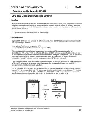 CENTRO DE TREINAMENTO S RAD 
Arquitetura e Hardware 3030/3050 
CPU-3000 Disco Dual / Conexão Ethernet 
Disco Dual 
A placa de dispositivo de backup tem a possibilidade de criar outro dipositivo, nova característica chamada 
DualDisk *, que está disponível na CPU-3000. DualDisk ativa um segundo pacote de software que pode 
ser baixado para a memória de flash do sistema e troca entre a atual e o novo pacote de software, com o 
mínimo tempo fora do ar. 
* - Tecnicamente será chamado 'Modo de Manutenção'. 
Conexão Ethernet 
O placa CPU-3000 tem uma conexão de Ethernet padrão. Com SSW810.20 as seguintes funcionalidades 
são suportadas por este link: 
Integração de Telefone de computador (CTI) 
Uso local do Protocolo de Transferência de arquivos (FTP) 
O link está especialmente adaptado para suportar os comandos CTI necessários usados no 
ContactCentre 400 séries. O link de Ethernet CTI acima também tem uma apresentação muito mais alta 
de processamento que as interfaces de S0 que foram usadas até agora. Este permite o uso de aplicativos 
melhores (freqüentemente exigindo mais apresentação). Os servidores de CTI serão normalmente 
conectados a uma LAN; é mais eficiente e lógico conectar o ISPBX com esta LAN. 
O link Ethernet também pode ser utilizado para carregamento de arquivos do SMPC ou SysManager para 
a CPU-3000. Atualmente só pode ser usado localmente. Em uma versão futura do pacote 810 o 
carregamento remoto também será suportado. 
Em vez de usar o protocolo BCS lentos da interface V.24, use o Protocolo de Transferência de arquivos 
rápida (FTP), da interface Ethernet. FTP é um dos protocolos padrão usado no mundo para IP. Permite o 
carregamento de um pacote de CPU do SMPC até a CPU-3000 via FTP só levará aproximadamente 1 
minuto comparados aos 25 minutos com SMPC via o protocolo de Bcs da porta V.24. 
SMPC 
/ 
SysManager 
FTP 
client 
e 
OM 
atpelrimcaiçnãal 
o 
FTP 
Etherne 
t 
BC 
S 
V2 
4 
iS3030/305 
0 
CPU- 
3000 
VIC- 
3000 
Descritivo da Arquitetura e Hardware do SOPHO iS3030/3050 pacote 810. 
Para uso do CENTRO DE TREINAMENTO 21 
 