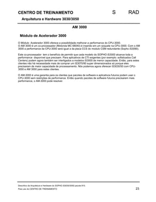 CENTRO DE TREINAMENTO S RAD 
Arquitetura e Hardware 3030/3050 
AM 3000 
Módulo de Acelerador 3000 
O Módulo Acelerador 3000 oferece a possibilidade melhorar a performance do CPU-3000. 
O AM 3000 é um co-processador (Motorola MC 68040) é inserido em um soquete na CPU-3000. Com o AM 
3000 a performance da CPU-3000 será igual a da placa CCS do modulo CSM redundante (Sopho iS3090). 
Este co-processador tem o benefício de permitir que cada modelo do SOPHO iS3000 alcance toda a 
performance disponível que precisam. Para aplicativos de CTI exigentes (por exemplo: sofisticados Call 
Centers) podem agora também ser interligados a modelos iS3000 de menor capacidade. Então, para estes 
clientes não há necessidade mais de comprar um iS3070/90 super dimensionados só porque eles 
precisaram de maior capacidade de processamento. Nós podemos agora oferecer iS3030/50 com CPU- 
3000 e AM 3000 para estes clientes. 
O AM-3000 é uma garantia para os clientes que pacotes de software e aplicativos futuros podem usar o 
CPU-3000 sem restrições de performance. Então quando pacotes de software futuros precisarem mais 
performance, o AM-3000 pode resolver. 
Descritivo da Arquitetura e Hardware do SOPHO iS3030/3050 pacote 810. 
Para uso do CENTRO DE TREINAMENTO 23 
 