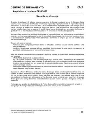 CENTRO DE TREINAMENTO S RAD 
Arquitetura e Hardware 3030/3050 
Mecanismo e Licença 
O pacote de software 810 utiliza o mesmo mecanismo de licença introduzido com o SysManager. Cada 
sistema possui uma única identificação denominada ‘impressão digital’ (fingerprint). A impressão digital é 
armazenada na placa CPU3000 ou na placa CIE-2. Baseado nessa impressão digital e nas licenças que o 
cliente comprou, é gerado uma seqüência (string) de licença. Esta seqüência de licença define quais 
licenças estarão disponíveis no sistema. A seqüência de licença é colocada em um arquivo de licença, o 
qual é ativado na inicialização do sistema ou através de comando de manutenção operacional. 
A presença e o conteúdo da seqüência de licença e da impressão digital são verificados na inicialização do 
sistema e em intervalos regulares de tempo. Se o resultado da verificação não for correto, o sistema torna-se 
operacional com a configuração mínima 32 ramais e com todas as funções que não são restritas pelo 
mecanismo de licença. 
Existem dois tipos de licenças; 
- Permissão; Uma licença de permissão define se a função é permitida naquele sistema. De fato é uma 
licença de sistema. 
- Numérica; Uma licença numérica define a quantidade de ocorrências de uma licença, por exemplo, a 
quantidade total de usuários de ‘compartilhamento de mesas’. 
Além dos tipos de licenças também pode variar o tempo de validade de uma licença. As seguintes varáveis 
são possíveis: 
- Infinita; Válida durante toda a vida do sistema. 
- Try  Buy (testar e comprar); Com uma licença try  buy é possível fazer a demonstração de uma função 
de software para o cliente. Após o período de validade do try  buy o cliente pode decidir a compra da 
função. A licença de try  buy tem um período de validade de três meses. Ela somente pode ser ativada 
uma única vez por sistema. 
- Temporária; Uma licença temporária tem um período de validade definido. Este pode ser um ou diversos 
meses. Deve ser pago um valor por mês. 
O pacote de software 810 possui ainda uma licença de serviço. Esta é uma licença temporária e única por 
sistema. A licença de serviço torna possível a utilização livre de todos os módulos de software do pacote 
810 por um período de tempo limitado. Sendo ela única por sistema e com validade temporária há uma 
prevenção contra fraudes com a licença de serviço. Deve ser levado em conta que o engenheiro de serviço 
deverá gerar uma licença de serviço para cada sistema que ele visitar e quando a licença de serviço for 
necessária. 
As licenças são geradas através da Intranet da Philips Business Communications. Isto garante a rápida e 
fácil geração da licença. O servidor está disponível 24 horas por dia, 7 dias por semana. 
Descritivo da Arquitetura e Hardware do SOPHO iS3030/3050 pacote 810. 
Para uso do CENTRO DE TREINAMENTO 26 
 