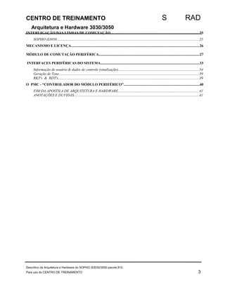 CENTRO DE TREINAMENTO S RAD 
Arquitetura e Hardware 3030/3050 
INTERLIGAÇÃO DAS LINHAS DE COMUTAÇÃO................................................................................................25 
SOPHO iS3050...........................................................................................................................................................25 
MECANISMO E LICENÇA...........................................................................................................................................26 
MÓDULO DE COMUTAÇÃO PERIFÉRICA.............................................................................................................27 
INTERFACES PERIFÉRICAS DO SISTEMA...........................................................................................................33 
Informação de usuário & dados de controle (sinalização)........................................................................................34 
Geração de Tons........................................................................................................................................................39 
RKT's & RDT's.........................................................................................................................................................39 
O PMC - “CONTROLADOR DO MÓDULO PERIFÉRICO”..................................................................................40 
FIM DA APOSTILA DE ARQUITETURA E HARDWARE........................................................................................41 
ANOTAÇÕES E DUVIDAS........................................................................................................................................41 
Descritivo da Arquitetura e Hardware do SOPHO iS3030/3050 pacote 810. 
Para uso do CENTRO DE TREINAMENTO 3 
 