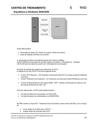 CENTRO DE TREINAMENTO S RAD 
Arquitetura e Hardware 3030/3050 
PMC 
USI/USO 
CODI/CODO 
PCT'S 
Seleção de 
Placa 
CLK  FRS 
O Bus PM transfere: 
· informação de dados (Ex: dados de controle, dados de usuário); 
· sinais de seleção de linhas e de controle 
A informação de dados é transferida através de 2 linhas de 2Mbps: 
CODI  CODO para os dados de controle ( palavra de status e informação de ativação); 
USI  USO para os dados de usuário (ex: informação de conversação) 
As linhas de seleção são usadas para selecionar os PCT's. 
A seleção de um dos 32 PCT's se dá da seguinte forma: 
· O sinal PCT Selection - C/8 endereça ciclicamente cada PCT em todas as placas Periféricas 
numa UG; 
· O sinal Peripheral Card Selection - CS seleciona uma das duas Placas Periféricas numa UG; 
· O sinal Enable Peripheral Card Output Buffer - BUF habilita a informação de saída de uma 
das placas periféricas de cada UG. 
Uma vez selecionado, um PCT pode oferecer/aceitar: 
· Um byte de dados de conversação via USI  USO; 
· Um byte de dados de controle/status via CODO/CODI. 
No PMC existem 2 chips PCC - Peripheral Circuit Controller (custom chips OQ1504), com a função 
de: 
· enviar dados de controle para os PCT's 
· receber dados de controles dos PCT's 
Descritivo da Arquitetura e Hardware do SOPHO iS3030/3050 pacote 810. 
Para uso do CENTRO DE TREINAMENTO 37 
 