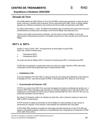 CENTRO DE TREINAMENTO S RAD 
Arquitetura e Hardware 3030/3050 
Geração de Tons 
Uma RAM estática de 32K8 (Status  Tone Circuit RAM) é usada para armazenar o status de vários 
sinais e alarmes, e também para armazenar 32 tons requeridos pelo PABX. Assim os dados digitais 
(gerados por software) necessários para produzir até 32 tons estão armazenados nesta RAM. 
Os dados selecionados a partir da RAM (8 bits paralelo) são convertidos para serial (chip conversor 
paralelo/serial) e enviados para comutação numa linha de 2Mbps reservada para tons. 
Todos os tons estão continuamente presentes nos time slots na linha de 2Mbps; os tons são 
selecionados individualmente quando a comutação encaminha um time slot para uma outra linha de 
2Mbps. 
RKT's  RDT's 
Existem 2 chips (77C25) DSP - Processamento de Sinal Digital na placa PMC. 
Cada chip contém Firmware para: 
· 3 Receptores RKT's; 
· 2 Receptores RDTs; 
Os canais da linha de 2Mbps AUXO 1 fornecem 6 timeslots para RKT e 4 timeslots para RDT. 
O DSP deve ser resetado e programado antes que possa ser usada. Quando a PMC está sendo 
inicializada os DSPs são programados pelo microprocessador PMC. 
· Conferência a Três 
O circuito integrado ATC (OQ 1503), é capaz de executar as funções de Conferência a três (Add-on) 
e Geração de Tons; esta última função na PMC, é executada pelo STC (Status  Tone Circuit). 
· Co-processador de Protocolo - PCP 
O PCP é um custom chip (OQ 1512), que trata mensagens do sistema constituídas de acordo com o 
protocolo IMP. Estas mensagens são inseridas em timeslots dedicados de um link USI  USO e são 
usadas para comunicação com PCTs que só utilizam protocolo IMP (ex: DLC, DTU-PH, IPH, etc.) ou 
protocolos orientados a bit (ex:HDLC). 
No máximo 16 timeslots podem ser tratados por este chip, onde o protocolo usado por cada canal 
(IMP ou BOP) é selecionavel. 
O PCP converte os dados provenientes do link de 2Mbps em dados paralelo (e vice- versa) os 
escrevendo em seguida, numa memória, onde poderão ser analisados pelo Host (Z80). 
A CPU-PMC (Z80) atenderá um pedido de interrupção colocado através de um chip CTC-Z80 que 
recebe a interrupção coletada, através de um decodificador dos 4 dispositivos I/O presentes na PMC 
(PCP, DSP, PCC e STC). 
Descritivo da Arquitetura e Hardware do SOPHO iS3030/3050 pacote 810. 
Para uso do CENTRO DE TREINAMENTO 39 
 