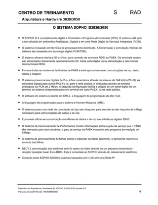 CENTRO DE TREINAMENTO S RAD 
Arquitetura e Hardware 3030/3050 
O SISTEMA SOPHO iS3030/3050 
· O SOPHO iS è completamente digital e Controlado a Programa Armazenado (CPA). O sistema está apto 
a ser utilizado em ambientes Analógicos, Digitais e em uma Rede Digital de Serviços Integrados (RDSI). 
· O sistema é baseado em técnicas de processamento distribuído. A transmissão e comutação internas do 
sistema são baseadas em tecnologia digital (PCM/TDM). 
· O sistema oferece interface S0 a 4 fios, para conexão de terminais RDSI ao PABX. Os terminais devem 
são alimentados diretamente pelo barramento S0. Cada porta digital prove alimentação a pelo menos 
dois terminais RDSI.. 
· Fornece todas as modernas facilidades de PABX e está apto a manusear comunicações de voz, texto, 
dados e imagem 
· O sistema possui ramais digitais de 2 ou 4 fios conectados através de enlaces de 144 kbit/s (2B+D). As 
conexões digitais para outros PABX's, ou para a rede pública, é efetuadas através de enlaces 
analógicos ou PCM de 2 Mbit/s. A segunda configuração facilita a criação de um canal digital de um 
terminal do sistema diretamente para um terminal em outro PABX, ou na rede pública. 
· O software do sistema é escrito em CHILL, a linguagem de programação de alto nível. 
· A linguagem de programação para o sistema é Homem-Máquina (MML). 
· O sistema possui uma rede de comutação do tipo sem bloqueio, para atender ao alto requisito de tráfego 
necessário para comunicações de dados e de voz. 
· É possível utilizar-se comunicação simultânea de dados e de voz nas interfaces digitais 2B+D. 
· O Sistema de Gerenciamento de Performance mostra informações sobre o grau de serviço que o PABX 
têm oferecido para seus usuários. o grau de serviço do PABX é medido pelo programa de medição de 
tráfego. 
· O sistema de gerenciamento de falhas coleta e organizar as falhas (alarmes), e apresenta resumos e 
anuncio das falhas. 
· DECT a comunicação dos telefones sem-fio opera via rádio através de um pequeno transmissor / 
receptor (estação base) Euro-RDSI. Esta é conectada ao SOPHO através do cabeamento telefônico. 
· Conexão entre SOPHO iS3000 e sistemas baseados em H.323 em uma Rede IP. 
Descritivo da Arquitetura e Hardware do SOPHO iS3030/3050 pacote 810. 
Para uso do CENTRO DE TREINAMENTO 4 
 
