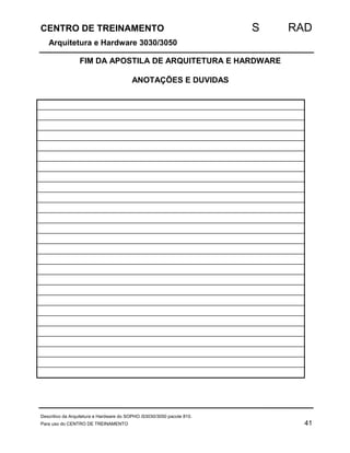 CENTRO DE TREINAMENTO S RAD 
Arquitetura e Hardware 3030/3050 
FIM DA APOSTILA DE ARQUITETURA E HARDWARE 
ANOTAÇÕES E DUVIDAS 
Descritivo da Arquitetura e Hardware do SOPHO iS3030/3050 pacote 810. 
Para uso do CENTRO DE TREINAMENTO 41 
