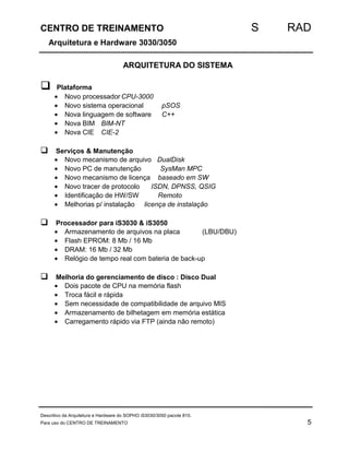 CENTRO DE TREINAMENTO S RAD 
Arquitetura e Hardware 3030/3050 
ARQUITETURA DO SISTEMA 
 Plataforma 
· Novo processadorCPU-3000 
· Novo sistema operacional pSOS 
· Nova linguagem de software C++ 
· Nova BIM BIM-NT 
· Nova CIE CIE-2 
 Serviços & Manutenção 
· Novo mecanismo de arquivo DualDisk 
· Novo PC de manutenção SysMan MPC 
· Novo mecanismo de licença baseado em SW 
· Novo tracer de protocolo ISDN, DPNSS, QSIG 
· Identificação de HW/SW Remoto 
· Melhorias p/ instalação licença de instalação 
 Processador para iS3030 & iS3050 
· Armazenamento de arquivos na placa (LBU/DBU) 
· Flash EPROM: 8 Mb / 16 Mb 
· DRAM: 16 Mb / 32 Mb 
· Relógio de tempo real com bateria de back-up 
 Melhoria do gerenciamento de disco : Disco Dual 
· Dois pacote de CPU na memória flash 
· Troca fácil e rápida 
· Sem necessidade de compatibilidade de arquivo MIS 
· Armazenamento de bilhetagem em memória estática 
· Carregamento rápido via FTP (ainda não remoto) 
Descritivo da Arquitetura e Hardware do SOPHO iS3030/3050 pacote 810. 
Para uso do CENTRO DE TREINAMENTO 5 
 