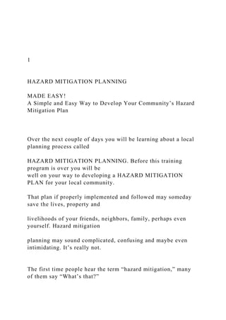 1
HAZARD MITIGATION PLANNING
MADE EASY!
A Simple and Easy Way to Develop Your Community’s Hazard
Mitigation Plan
Over the next couple of days you will be learning about a local
planning process called
HAZARD MITIGATION PLANNING. Before this training
program is over you will be
well on your way to developing a HAZARD MITIGATION
PLAN for your local community.
That plan if properly implemented and followed may someday
save the lives, property and
livelihoods of your friends, neighbors, family, perhaps even
yourself. Hazard mitigation
planning may sound complicated, confusing and maybe even
intimidating. It’s really not.
The first time people hear the term “hazard mitigation,” many
of them say “What’s that?”
 