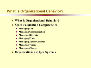 What is Organizational Behavior?

     What is Organizational Behavior?
     Seven Foundation Competencies
         Managing Self
         Managing Communication
         Managing Diversity
         Managing Ethics
         Managing Across Cultures
         Managing Teams
         Managing Change
     Organizations as Open Systems
 