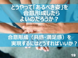 19
合意形成（共感・満足感）を
実現するにはどうすればいいか？
どうやって「あるべき姿」を
合意形成したら
よいのだろうか？
 